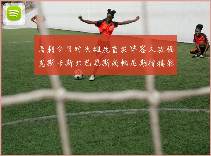 马刺今日对决雄鹿首发阵容文班福克斯卡斯尔巴恩斯尚帕尼期待精彩表现