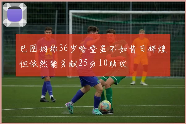 巴图姆称36岁哈登虽不如昔日辉煌但依然能贡献25分10助攻