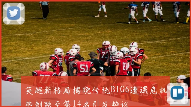 英超新格局揭晓传统BIG6遭遇危机热刺跌至第14名引发热议