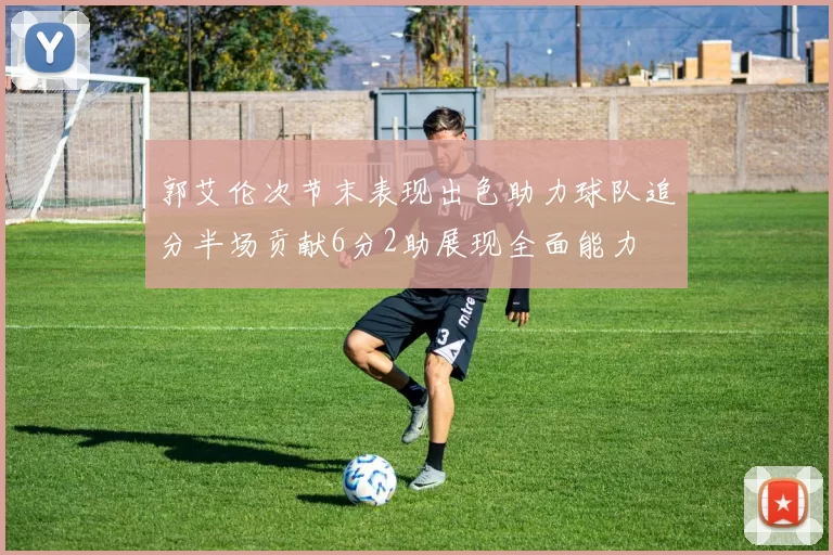 郭艾伦次节末表现出色助力球队追分半场贡献6分2助展现全面能力