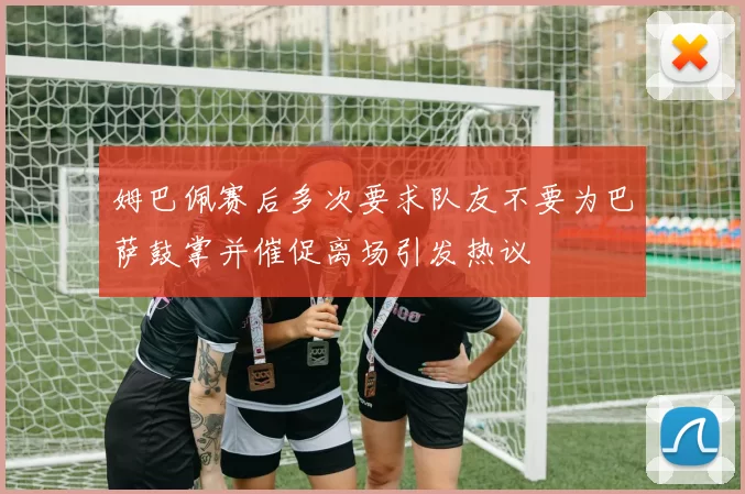 姆巴佩赛后多次要求队友不要为巴萨鼓掌并催促离场引发热议