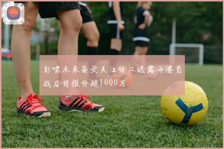 彭啸未来备受关注徐江透露海港首战后将报价超1000万