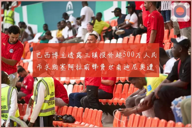 巴西博主透露三镇报价超500万人民币求购塞阿拉前锋费尔南迪尼奥遭拒绝