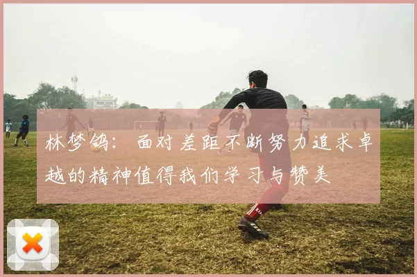 林梦鸽：面对差距不断努力追求卓越的精神值得我们学习与赞美