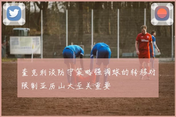 奎克利谈防守策略强调球的转移对限制亚历山大至关重要